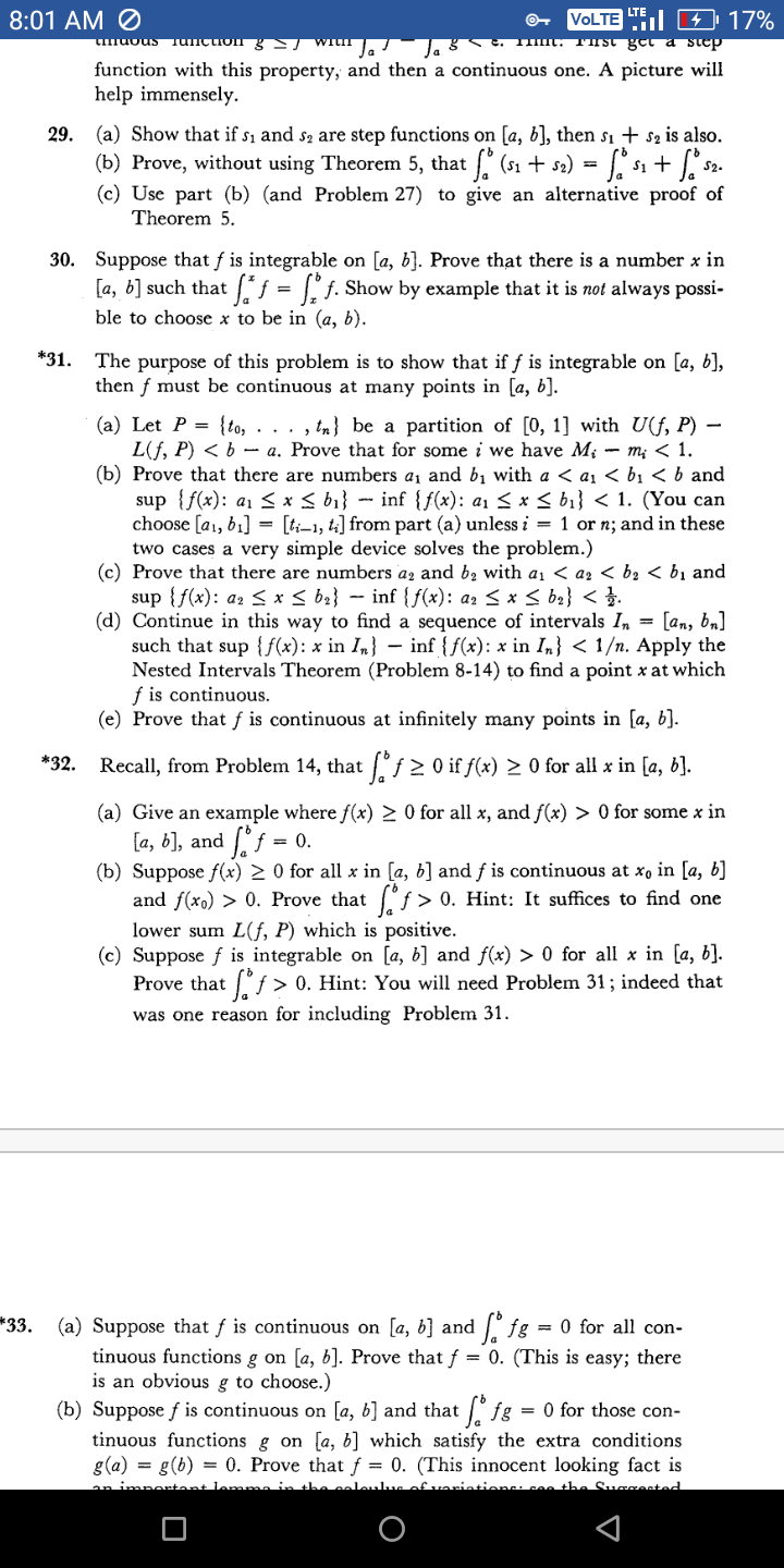 8:01 AM Ø
VOLTE I 4 17%
Lo ti snonun
muous Tunçtion g With la
function with this property, and then a continuous one. A picture will
help immensely.
29. (a) Show that if s1 and s, are step functions on [a, b], then s1 + s2 is also.
(b) Prove, without using Theorem 5, that (s1 + s2) =
(c) Use part (b) (and Problem 27) to give an alternative proof of
f s1 + s2.
Theorem 5.
30. Suppose that f is integrable on [a, b]. Prove that there is a number x in
[a, b] such that j = [" j. Show by example that it is not always possi-
ble to choose x to be in (a, b).
*31.
The purpose of this problem is to show that if f is integrable on [a, b],
then f must be continuous at many points in [a, b].
(a) Let P = {to, . .. , tn} be a partition of [0, 1] with U(f, P)
L(f, P) < b - a. Prove that for some i we have M; - m; < 1.
(b) Prove that there are numbers a, and bị with a < a, < bị < b and
sup {f(x): a1 < x < bi} - inf {{(x): a1 < x < b1} < 1. (You can
choose [a1, b1] = [t;-1, t4] from part (a) unless i = 1 or n; and in these
two cases a very simple device solves the problem.)
(c) Prove that there are numbers ag and b2 with a1 < a2 < bz < bị and
sup { f(x): az < x < b2} – inf {f(x): a2 < x < b2} < }.
(d) Continue in this way to find a sequence of intervals In = [an, bn]
such that sup {f(x): x in In} – inf {f(x): x in I,} < 1/n. Apply the
Nested Intervals Theorem (Problem 8-14) to find a point x at which
f is continuous.
(e) Prove that f is continuous at infinitely many points in [a, b].
*32.
Recall, from Problem 14, that f 2 O if f(x) > 0 for all x in [a, b].
(a) Give an example where f(x) > 0 for all x, and f(x) > 0 for some x in
[a, b], and f = 0.
(b) Suppose f(x) > 0 for all x in [a, b] and f is continuous at x, in [a, b]
and f(xo) > 0. Prove that f > 0. Hint: It suffices to find one
lower sum L(f, P) which is positive.
(c) Suppose f is integrable on [a, b] and f(x) > 0 for all x in [a, b].
Prove that "ƒ > 0. Hint: You will need Problem 31 ; indeed that
was one reason for including Problem 31.
*33. (a) Suppose that f is continuous on [a, b} and ig = 0 for all con-
tinuous functions g on [a, b]. Prove that f = 0. (This is easy; there
is an obvious g to choose.)
(b) Suppose f is continuous on [a, b] and that ° fg = 0 for those con-
tinuous functions g on [a, b] which satisfy the extra conditions
g(a) = g(b) = 0. Prove that f = 0. (This innocent looking fact is
the coleulun of variations: co the Surzented
an impentant lem
