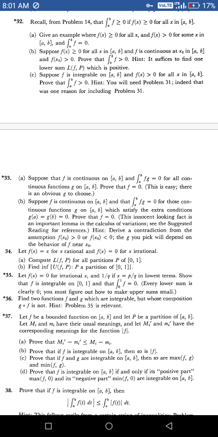 8:01 AM O
VOLTE ile 4 17%
*32.
Recall, from Problem 14, that f 2 0 if f(x) > 0 for all x in [a, b].
(a) Give an example where f(x) > 0 for all x, and f(x) > 0 for some x in
If = 0.
[а, b), and
(b) Suppose f(x) 2 0 for all x in [a, b] and f is continuous at xo in [a, b]
and f(xo) > 0. Prove that °f > 0. Hint: It suffices to find one
lower sum L(f, P) which is positive.
(c) Suppose f is integrable on [a, b] and f(x) > 0 for all x in [a, b].
Prove that "ƒ > 0. Hint: You will need Problem 31 ; indeed that
was one reason for including Problem 31.
(a) Suppose that f is continuous on [a, b] and fg = 0 for all con-
tinuous functions g on [a, b]. Prove that f = 0. (This is easy; there
is an obvious g to choose.)
(b) Suppose f is continuous on [a, b] and that /° fg
tinuous functions g on [a, b] which satisfy the extra conditions
g(a) = g(b) = 0. Prove that ƒ = 0. (This innocent looking fact is
an important lemma in the calculus of variations; see the Suggested
Reading for references.) Hint: Derive a contradiction from the
assumption f(xo) > 0 or f(xo) < 0; the g you pick will depend on
the behavior of f near xo.
*33.
= 0 for those con-
34. Let f(x) = x for x rational and f(x) = 0 for x irrational.
(a) Compute L(f, P) for all partitions P of [0, 1].
(b) Find inf {U(f, P): P a partition of [0, 1]}.
*35. Let f(x) = 0 for irrational x, and 1/q if x = p/q in lowest terms. Show
that f is integrable on [0, 1] and that f = 0. (Every lower sum is
clearly 0; you must figure out how to make upper sums small.)
*36. Find two functions f and g which are integrable, but whose composition
gof is not. Hint: Problem 35 is relevant.
*37. Let f be a bounded function on [a, b] and let P be a partition of [a, b].
Let M; and m; have their usual meanings, and let M,' and m' have the
corresponding meanings for the function fl.
(а) Prove that M; — m, < M; — т;.
(b) Prove that if f is integrable on [a, b], then so is |f].
(c) Prove that if f and g are integrable on [a, b], then so are max(f, g)
and min(f, g).
(d) Prove that f is integrable on [a, b] if and only if its "positive part"
max(f, 0) and its “negative part" min(f, 0) are integrable on [a, b].
38.
Prove that if f is integrable on [a, b], then
Hint: Thie fellewa
