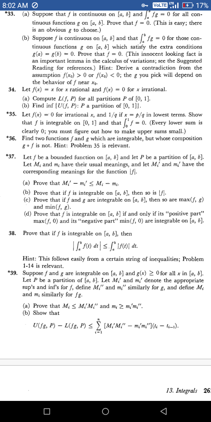 LTE
8:02 AM Ø
VOLTE L C 4 17%
*33.
(a) Suppose that f is continuous on [a, b] and l fg = 0 for all con-
tinuous functions g on [a, b]. Prove that f = 0. (This is easy; there
is an obvious g to choose.)
(b) Suppose f is continuous on [a, b] and that /fg = 0 for those con-
tinuous functions g on [a, b] which satisfy the extra conditions
g(a) = g(b) = 0. Prove that ƒ = 0. (This innocent looking fact is
an important lemma in the calculus of variations; see the Suggested
Reading for references.) Hint: Derive a contradiction from the
assumption f(xo) > 0 or f(xo) < 0; the g you pick will depend on
the behavior of f near xo.
34. Let f(x) = x for x rational and f(x) = 0 for x irrational.
(a) Compute L(f, P) for all partitions P of [0, 1].
(b) Find inf {U(f, P): P a partition of [0, 1]}.
*35. Let f(x) = 0 for irrational x, and 1/q if x = p/q in lowest terms. Show
that f is integrable on [0, 1] and that f = 0. (Every lower sum is
clearly 0; you must figure out how to make upper sums small.)
*36. Find two functions f and g which are integrable, but whose composition
gof is not. Hint: Problem 35 is relevant.
*37.
Let f be a bounded function on [a, b) and let P be a partition of [a, b].
Let M; and m; have their usual meanings, and let M,' and m' have the
corresponding meanings for the function |f].
(a) Prove that M,' – m²' < M¡ – mị.
(b) Prove that if ƒ is integrable on [a, b], then so is [f].
(c) Prove that if f and g are integrable on [a, b], then so are max(f, g)
and min(f, g).
(d) Prove that f is integrable on [a, b] if and only if its "positive part"
max(f, 0) and its “negative partť" min(f, 0) are integrable on [a, b].
38.
Prove that if f is integrable on
[a, b], then
Hint: This follows easily from a certain string of inequalities; Problem
1-14 is relevant.
*39. Suppose f and g are integrable on [a, b] and g(x) 2 0 for all x in [a, b].
Let P be a partition of [a, b]. Let M, and m' denote the appropriate
sup's and inf's for f, define M;" and m;" similarly for g, and define M;
and m¡ similarly for fg.
(a) Prove that M; < M¿'M;" and m; 2 m;'m;".
(b) Show that
U(fg, P) – L(fg, P) < ) [M¿'M;" – m{m;"](t; – i-1).
13. Integrals 26.
