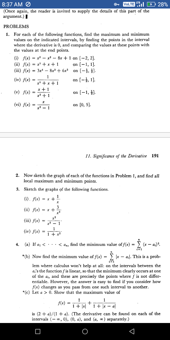 8:37 AM Ø
VOLTE E 4 28%
(Once again, the reader is invited to supply the details of this part of the
argument.) I
PROBLEMS
1. For each of the following functions, find the maximum and minimum
values on the indicated intervals, by finding the points in the interval
where the derivative is 0, and comparing the values at these points with
the values at the end points.
(i) f(x) = x³ – x² - 8x + 1 on [-2, 2].
(ii) f(x) = x³ + x + 1
(iii) f(x) = 3x* – 8x³ + 6x²
on [-1, 1].
on (-}, }).
%3D
1
(iv) f(x)
on [-, 1].
xi + x + 1
x + 1
(v) f(x)
on [-1, }).
=
x? + 1
(vi) f(x)
on [0, 5].
х? —
1
11. Significance of the Derivative 191
2. Now sketch the graph of each of the functions in Problem 1, and find all
local maximum and minimum points.
3. Sketch the graphs of the following functions.
(i), f(x) = x +
1
3
(ii) ƒ(x) = x +
x²
x2
(iii) f(x)
x? – 1
1
(iv) f(x)
1 + x?
4. (a) If a1 < · · ·
< an, find the minimum value of f(x) = } (x – a;)².
i=1
*(b) Now find the minimum value of f(x) = ) x – a;|. This is a prob-
lem where calculus won't help at all: on the intervals between the
a's the function f is linear, so that the minimum clearly occurs at one
of the ai, and these are precisely the points where f is not differ-
entiable. However, the answer is easy to find if you consider how
f(x) changes as you pass from one such interval to another.
*(c) Let a > 0. Show that the maximum value of
1
1
f(x)
1 + |x|
1 + |x - a
is (2 + a)/(1 + a). (The derivative can be found on each of the
intervals (- o, 0), (0, a), and (a, ∞) separately.)
