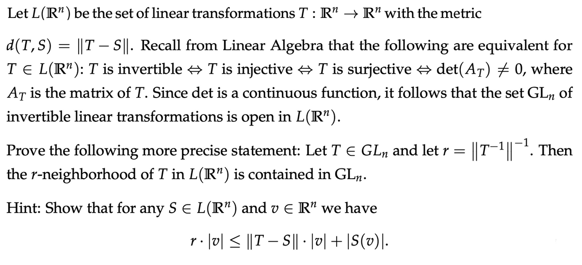 Let L(R") be the set of linear transformations T : R" → R" with the metric
d(T,S) = ||T – ||. Recall from Linear Algebra that the following are equivalent for
T E L(R"): T is invertible + T is injective T is surjective + det(AT) 0, where
AT is the matrix of T. Since det is a continuous function, it follows that the set GLn
of
invertible linear transformations is open in L(R").
Prove the following more precise statement: Let T E GLn and let r = ||T-1||. Then
the r-neighborhood of T in L(R") is contained in GLµ.
Hint: Show that for any S E L(R") and v E R" we have
r. |미 < ||T-SI| •미 + \S(») .
