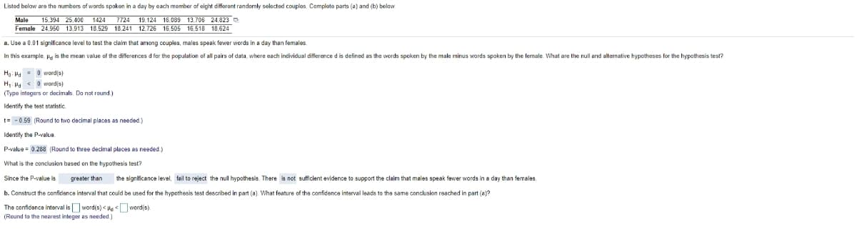 Listed below are the numbers of words spoken in a day by each member of eight differant randomly selactad couples. Complete parts (a) and (b) belaw.
Male
15,394 25,400 1424 7724 19.124 16,089 13, 706 24,823 D
Female 24,950 13,913 18.529 18.241 12.726 16,505 16,518 18,624
a. Use a 0.01 significance level to test the claim that among couples, males speak fewer words in a day than females.
In this example, Pg is the mean value of the differences d for the population of all pairs of data, where each individual difference d is defined as the wvords spoken by the male minus words spoken by the female. What are the null and alternative hypotheses for the hypothesis test?
Ho: Ha- 0 word(s)
H, H < 0 word(s)
(Type intagers or decimals. Do not round.)
Identify the test statistic.
t= -0.59 (Round to two dacimal places as needed)
Identify the P-value.
P-value = 0.288 (Round to three decimal places as needed.)
What is the conclusion based on the hypothesis test?
Since the P-value is
greater than
the significance level, fall to reject the nul hypothesis. There is not sufficient evidence to support the claim that males speak fewer words in a day than females.
b. Construct the confidance interval that could be used for the hypothesis test described in part (a). What feature of the confidence interval leads to tha same conclusion reached in part (a)?
The confidance interval is word(s) < Heword(s).
(Round to the nearest integer as needed.)
