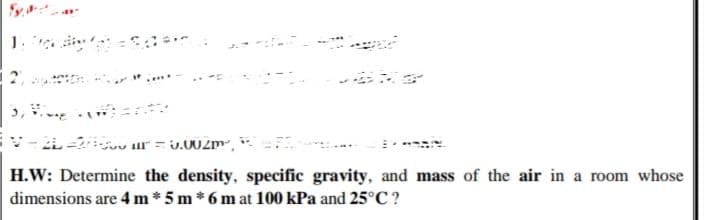 H.W: Determine the density, specific gravity, and mass of the air in a room whose
dimensions are 4 m*5 m * 6 m at 100 kPa and 25°C ?
