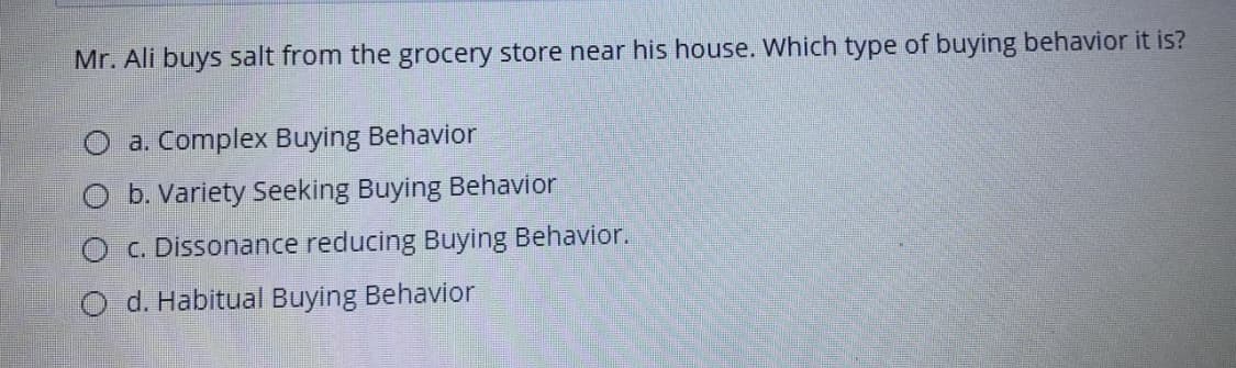 Mr. Ali buys salt from the grocery store near his house. Which type of buying behavior it is?
a. Complex Buying Behavior
O b. Variety Seeking Buying Behavior
O c. Dissonance reducing Buying Behavior.
O d. Habitual Buying Behavior
