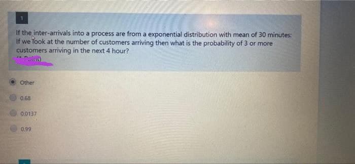 1.
If the inter-arrivals into a process are from a exponential distribution with mean of 30 minutes:
If we Took at the number of customers arriving then what is the probability of 3 or more
customers arriving in the next 4 hour?
Other
0.68
0.0137
0.99
