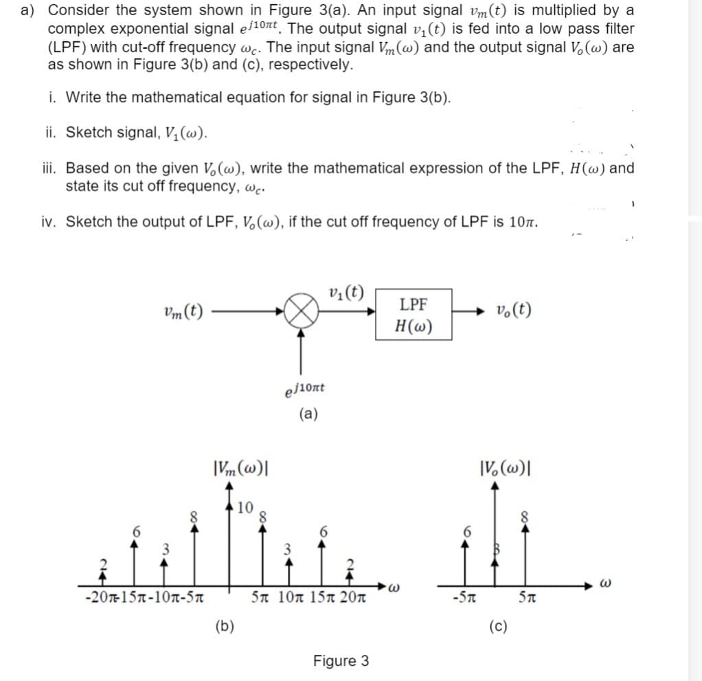 a) Consider the system shown in Figure 3(a). An input signal vm(t) is multiplied by a
complex exponential signal e10nt The output signal v,(t) is fed into a low pass filter
(LPF) with cut-off frequency wc. The input signal Vm(@) and the output signal V.(@) are
as shown in Figure 3(b) and (c), respectively.
i. Write the mathematical equation for signal in Figure 3(b).
ii. Sketch signal, V,(@).
iii. Based on the given V, (w), write the mathematical expression of the LPF, H(@) and
state its cut off frequency, wc.
iv. Sketch the output of LPF, V(@), if the cut off frequency of LPF is 10.
v:(t)
LPF
Vm(t)
vo(t)
H(@)
ej10nt
(а)
|Vm (@)|
IV,(@)|
10
8
6.
3
-20715T-10T-5n
5n 10n 15n 20n
-57
(b)
Figure 3
