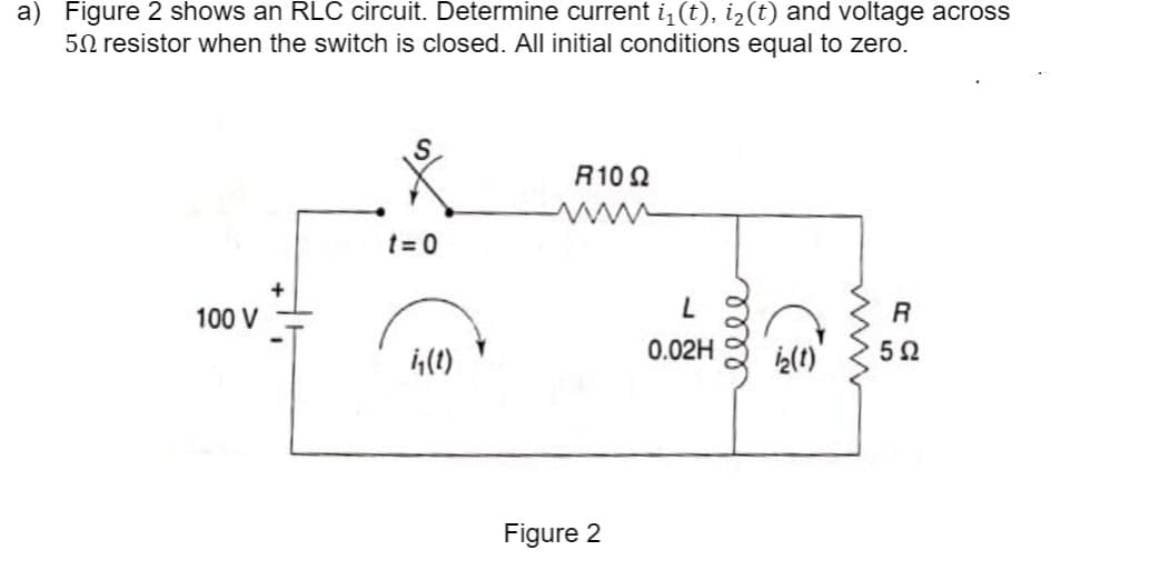 a) Figure 2 shows an RLC circuit. Determine current i (t), i¿(t) and voltage across
5N resistor when the switch is closed. All initial conditions equal to zero.
R10 2
t = 0
ww
100 V
R
0.02H
1(1)
を)
Figure 2
well
