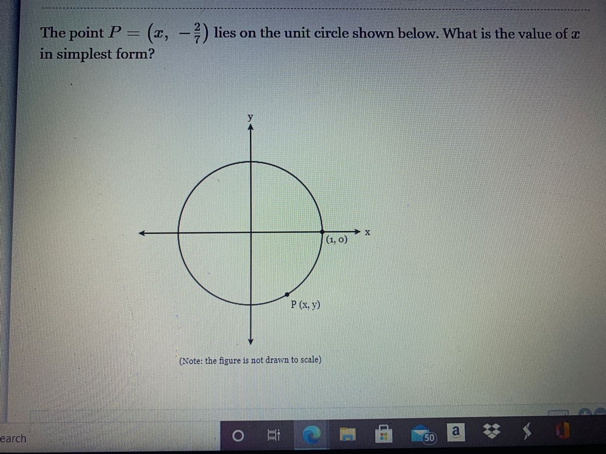 ### Determining the Value of \( x \)

**Question:**
The point \( P = \left( x, -\frac{2}{7} \right) \) lies on the unit circle shown below. What is the value of \( x \) in simplest form?

**Diagram Explanation:**
The diagram depicts a unit circle centered at the origin \((0, 0)\) on a coordinate plane. The unit circle has a radius of 1. The point \( P(x, y) \) is marked on the circumference of the circle in the fourth quadrant with coordinates \( P \left( x, -\frac{2}{7} \right) \). The x-axis and y-axis intersect at the center of the circle. 

**Note:** The figure is not drawn to scale.

**Solution:**
To find the value of \( x \) when a point lies on a unit circle, we use the Pythagorean identity for a point \((x, y)\) on a unit circle which states that \( x^2 + y^2 = 1 \).

Given:
\[ y = -\frac{2}{7} \]

Substitute \( y \) into the Pythagorean identity:
\[ x^2 + \left( -\frac{2}{7} \right)^2 = 1 \]
\[ x^2 + \frac{4}{49} = 1 \]

Subtract \( \frac{4}{49} \) from both sides:
\[ x^2 = 1 - \frac{4}{49} \]
\[ x^2 = \frac{49}{49} - \frac{4}{49} \]
\[ x^2 = \frac{45}{49} \]

Take the square root of both sides:
\[ x = \pm \sqrt{ \frac{45}{49} } \]
\[ x = \pm \frac{ \sqrt{45} }{7} \]

Simplify \( \sqrt{45} \):
\[ \sqrt{45} = \sqrt{9 \times 5} = 3 \sqrt{5} \]

Therefore:
\[ x = \pm \frac{3 \sqrt{5}}{7} \]

So, the value of \( x \) in simplest form is:
\[ x = \pm \frac{3 \sqrt{5}}{7} \]

