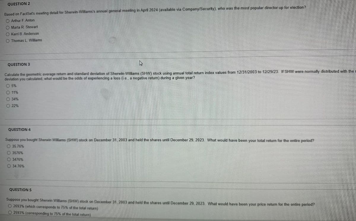 QUESTION 2
Based on FactSet's meeting detail for Sherwin-Williams's annual general meeting in April 2024 (available via Company/Security), who was the most popular director up for election?
O Arthur F. Anton
Marta R. Stewart
O Kerri B. Anderson
O Thomas L. Williams
QUESTION 3
Calculate the geometric average return and standard deviation of Sherwin-Williams (SHW) stock using annual total return index values from 12/31/2003 to 12/29/23. If SHW were normally distributed with the n
deviation you calculated, what would be the odds of experiencing a loss (ie., a negative return) during a given year?
5%
11%
34%
22%
QUESTION 4
Suppose you bought Sherwin Williams (SHW) stock on December 31, 2003 and held the shares until December 29, 2023. What would have been your total return for the entire period?
O 35.76%
3576%
3476%
34.76%
QUESTION 5
Suppose you bought Sherwin Williams (SHW) stock on December 31, 2003 and held the shares until December 29, 2023. What would have been your price return for the entire period?
O2693 % (which corresponds to 75% of the total return)
2593% (corresponding to 75% of the total return)