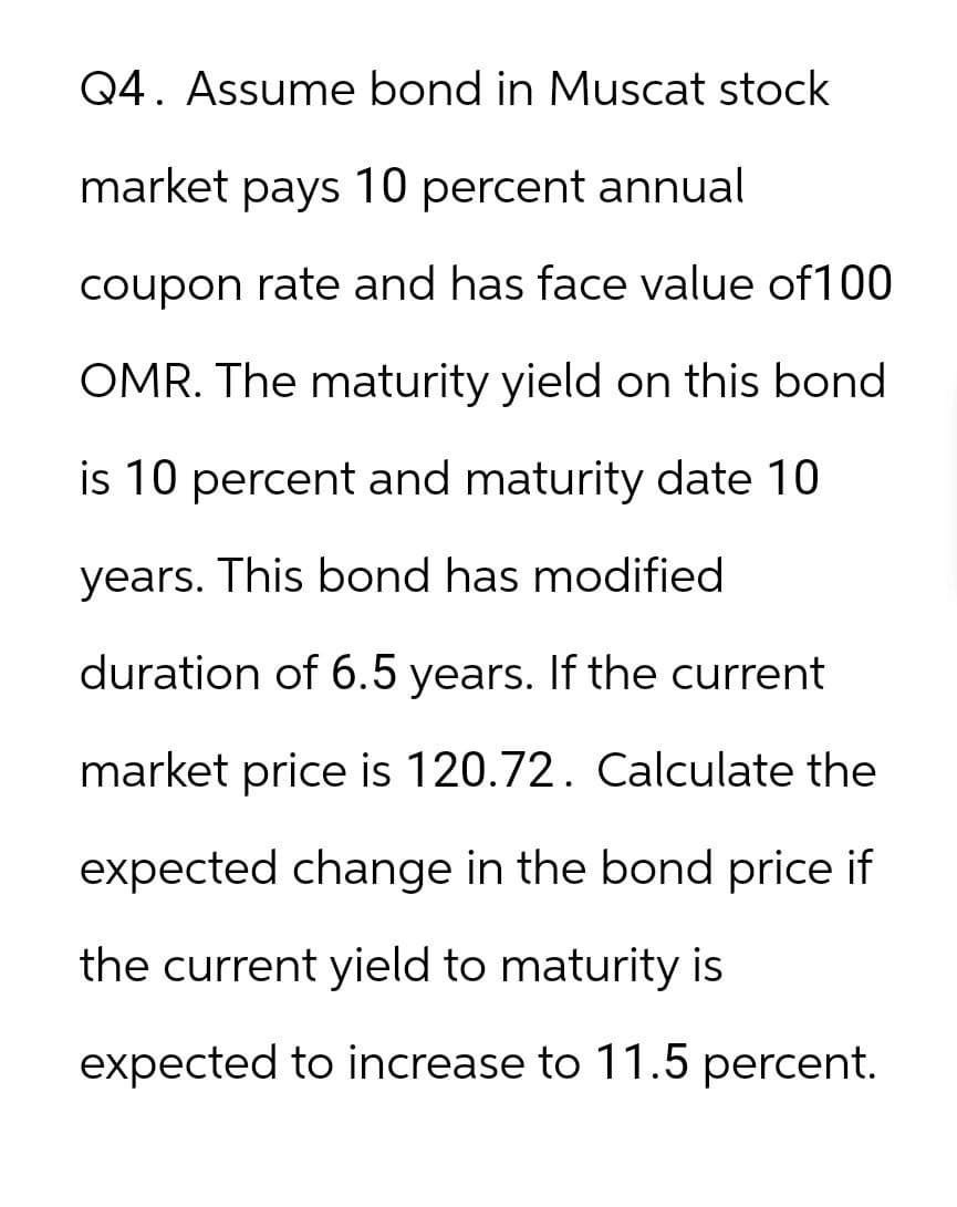 Q4. Assume bond in Muscat stock
market pays 10 percent annual
coupon rate and has face value of 100
OMR. The maturity yield on this bond
is 10 percent and maturity date 10
years. This bond has modified
duration of 6.5 years. If the current
market price is 120.72. Calculate the
expected change in the bond price if
the current yield to maturity is
expected to increase to 11.5 percent.