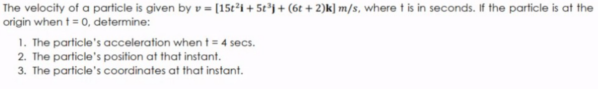 The velocity of a particle is given by v = [15t²i + 5t°j+(6t +2)k] m/s, where t is in seconds. If the particle is at the
origin when t = 0, determine:
1. The particle's acceleration when t = 4 secs.
2. The particle's position at that instant.
3. The particle's coordinates at that instant.
