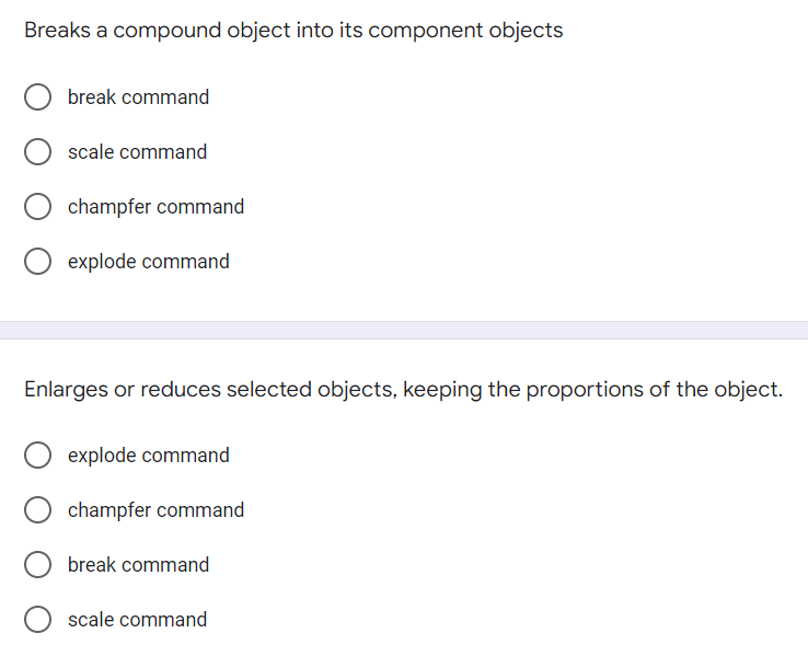 Breaks a compound object into its component objects
break command
scale command
champfer command
explode command
Enlarges or reduces selected objects, keeping the proportions of the object.
explode command
champfer command
break command
scale command
