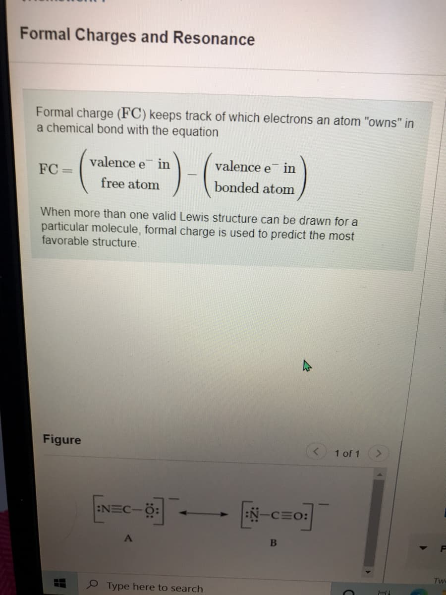 Formal Charges and Resonance
Formal charge (FC) keeps track of which electrons an atom "owns" in
a chemical bond with the equation
valence e in
valence e
in
FC =
free atom
bonded atom
When more than one valid Lewis structure can be drawn for a
particular molecule
favorable structure.
ormal charge is used to predict the most
Figure
1 of 1
:NEC-
:N-CEO:
Tw
Type here to search
