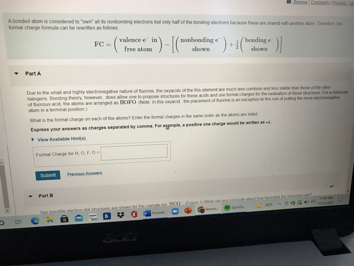 I Review | Constants Periodic Tab
A bonded atom is considered to "own" all its nonbonding electrons but only half of the bonding electrons because these are shared with another atom. Therefore, the
formal charge formula can be rewritten as follows:
valence e in
nonbonding e
bonding e
2.
FC =
free atom
shown
shown
Part A
Due to the small and highly electronegative nature of fluorine, the oxyacids of the this element are much less common and less stable than those of the other
halogens. Bonding theory, however, does allow one to propose structures for these acids and use formal charges for the evaluation of these structures. For a molecule
of fluorous acid, the atoms are arranged as HOFO. (Note: In this oxyacid, the placement of fluorine is an exception to the rule of putting the more electronegative
atom in a terminal position.)
What is the formal charge on each of the atoms? Enter the formal charges in the same order as the atoms are listed.
Express your answers as charges separated by comma. For example, a positive one charge would be written as +1.
• View Available Hint(s)
Formal Charge for H, O, F, O =
Submit
Previous Answers
Part B
11:40 AM
O du)
11/15/2021
78°F
Two possible electron-dot structures are shown for the cyanate ion. NCO (Figure 1) What can you conclude about how favorable the structures are?
Spotify.
Master..
W Formal.
梦
