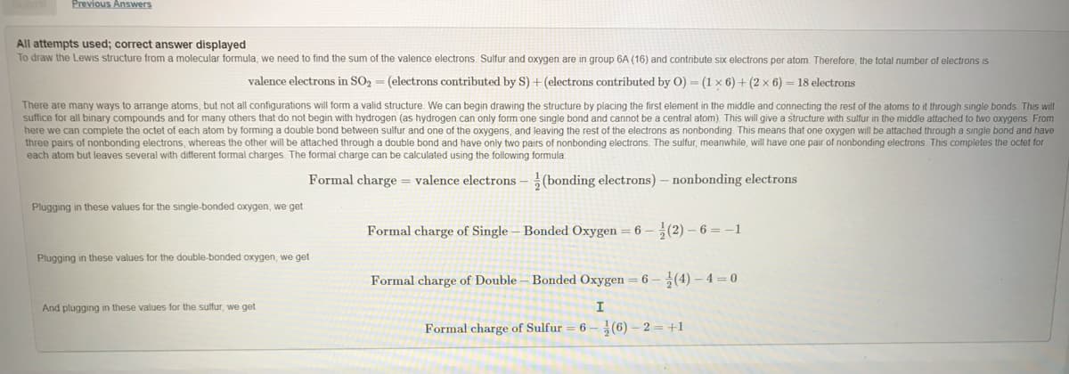 Previous Answers
All attempts used; correct answer displayed
To draw the Lewis structure from a molecular formula, we need to find the sum of the valence electrons. Sulfur and oxygen are in group 6A (16) and contribute six electrons per atom. Therefore, the total number of electrons is
valence electrons in SO2 = (electrons contributed by S) + (electrons contributed by O) = (1 × 6) + (2 x 6) = 18 electrons
There are many ways to arrange atoms, but not all configurations will form a valid structure. We can begin drawing the structure by placing the first element in the middle and connecting the rest of the atoms to it through single bonds. This will
suffice for all binary compounds and for many others that do not begin with hydrogen (as hydrogen can only form one single bond and cannot be a central atom). This will give a structure with sulfur in the middle attached to two oxygens From
here we can complete the octet of each atom by forming a double bond between sulfur and one of the oxygens, and leaving the rest of the electrons as nonbonding This means that one oxygen will be attached through a single bond and have
three pairs of nonbonding electrons, whereas the other will be attached through a double bond and have only two pairs of nonbonding electrons. The sulfur, meanwhile, will have one pair of nonbonding electrons. This completes the octet for
each atom but leaves several with different formal charges. The formal charge can be calculated using the following formula:
Formal charge = valence electrons – (bonding electrons) – nonbonding electrons
Plugging in these values for the single-bonded oxygen, we get
Formal charge of Single – Bonded Oxygen = 6 – 5(2) – 6 = –1
Plugging in these values for the double-bonded oxygen, we get
Formal charge of Double – Bonded Oxygen = 6 – (4) – 4 = 0
And plugging in these values for the sulfur, we get
Formal charge of Sulfur
6 – (6) – 2 = +1
