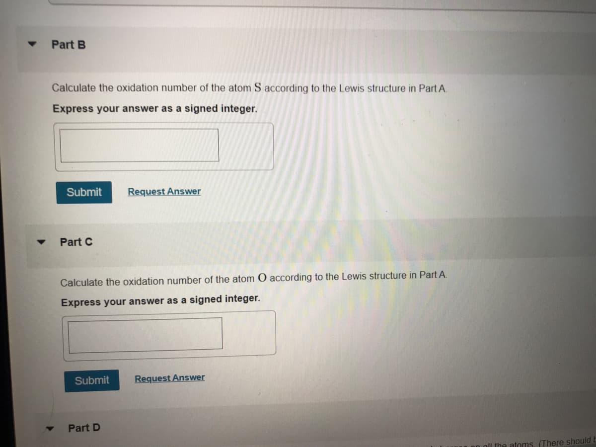 Part B
Calculate the oxidation number of the atom S according to the Lewis structure in Part A.
Express your answer as a signed integer.
Submit
Request Answer
Part C
Calculate the oxidation number of the atom O according to the Lewis structure in Part A.
Express your answer as a signed integer.
Submit
Request Answer
Part D
oll the atoms. (There should b
