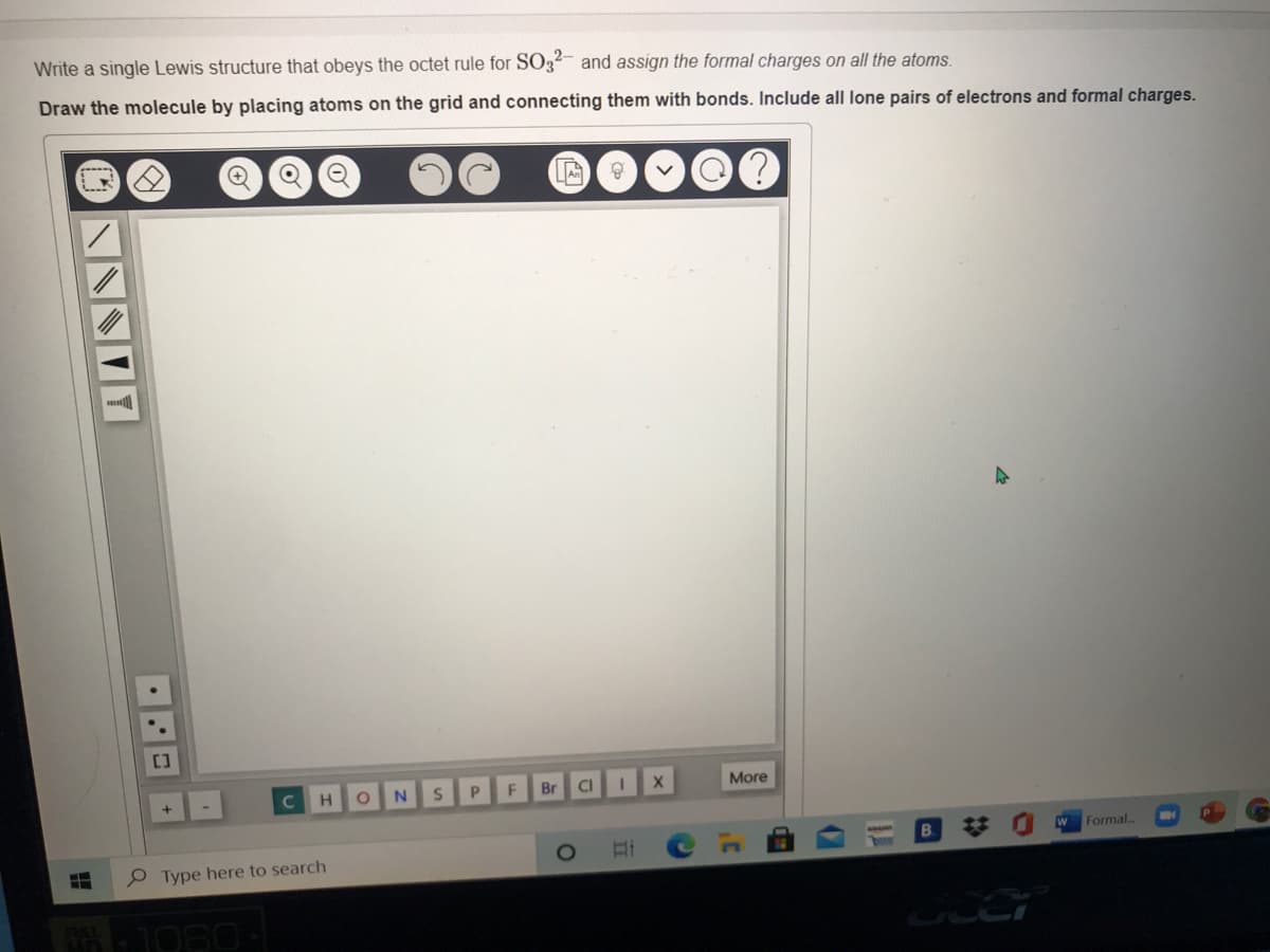 Write a single Lewis structure that obeys the octet rule for SO3²- and assign the formal charges on all the atoms.
Draw the molecule by placing atoms on the grid and connecting them with bonds. Include all lone pairs of electrons and formal charges.
[]
N.
F
Br
CI
More
B.
Formal
O Type here to search
