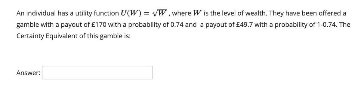 An individual has a utility function U(W) = VW, where W is the level of wealth. They have been offered a
gamble with a payout of £170 with a probability of 0.74 and a payout of £49.7 with a probability of 1-0.74. The
Certainty Equivalent of this gamble is:
Answer:
