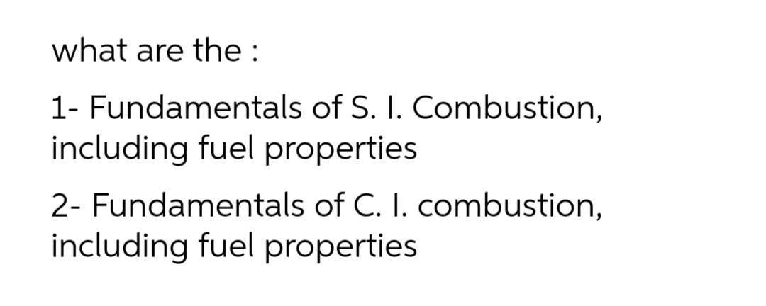 what are the :
1- Fundamentals of S. I. Combustion,
including fuel properties
2- Fundamentals of C. I. combustion,
including fuel properties