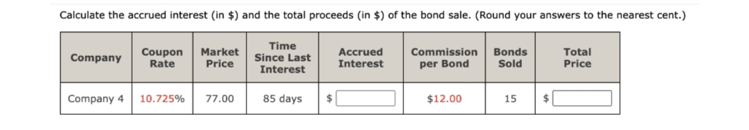 Calculate the accrued interest (in $) and the total proceeds (in $) of the bond sale. (Round your answers to the nearest cent.)
Company
Coupon Market
Rate Price
Time
Since Last
Interest
Accrued
Interest
Commission Bonds
per Bond
Total
Price
Sold
Company 4
10.725%
77.00
85 days
$12.00
15
$
$