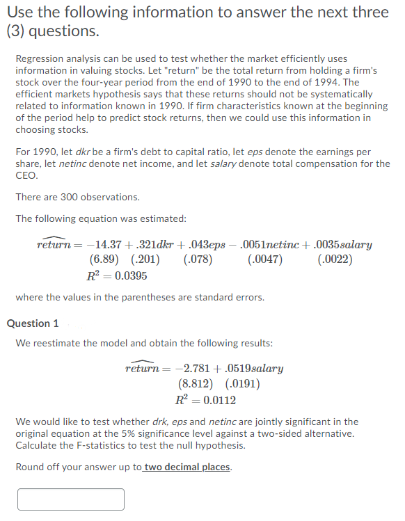 Use the following information to answer the next three
(3) questions.
Regression analysis can be used to test whether the market efficiently uses
information in valuing stocks. Let "return" be the total return from holding a firm's
stock over the four-year period from the end of 1990 to the end of 1994. The
efficient markets hypothesis says that these returns should not be systematically
related to information known in 1990. If firm characteristics known at the beginning
of the period help to predict stock returns, then we could use this information in
choosing stocks.
For 1990, let dkr be a firm's debt to capital ratio, let eps denote the earnings per
share, let netinc denote net income, and let salary denote total compensation for the
CEO.
There are 300 observations.
The following equation was estimated:
return = -14.37 +.321dkr + .043eps – .0051netinc +.0035salary
(.078)
(.0022)
(6.89) (.201)
R? = 0.0395
(.0047)
where the values in the parentheses are standard errors.
Question 1
We reestimate the model and obtain the following results:
return = -2.781+.0519salary
(8.812) (.0191)
R = 0.0112
We would like to test whether drk, eps and netinc are jointly significant in the
original equation at the 5% significance level against a two-sided alternative.
Calculate the F-statistics to test the null hypothesis.
Round off your answer up to two decimal places.
