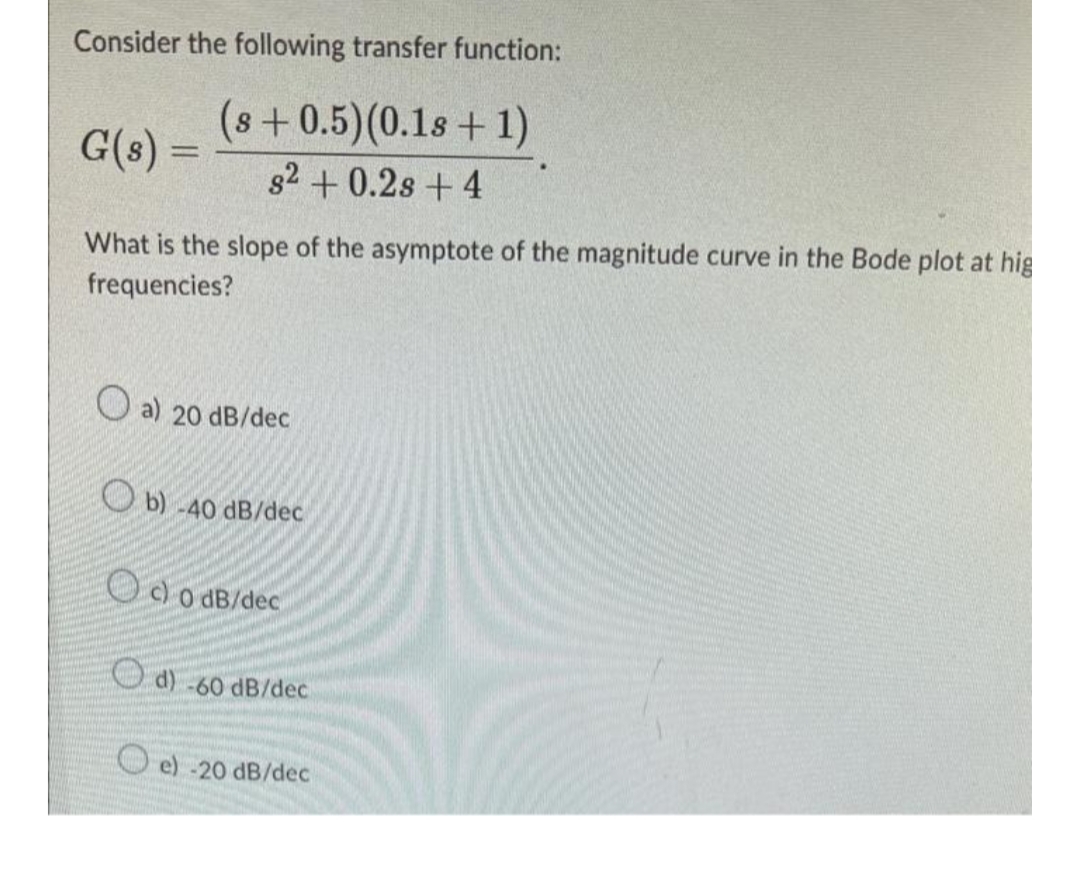 Consider the following transfer function:
(s +0.5) (0.1s + 1)
G(s) =
82 +0.2s + 4
What is the slope of the asymptote of the magnitude curve in the Bode plot at hig
frequencies?
a) 20 dB/dec
b) -40 dB/dec
Od 0 dB/dec
d) -60 dB/dec
e) -20 dB/dec