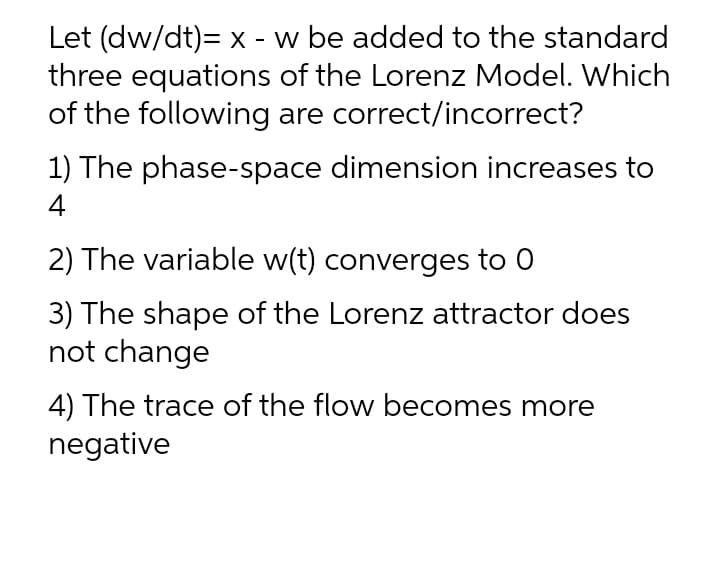 Let (dw/dt)= x - w be added to the standard
three equations of the Lorenz Model. Which
of the following are correct/incorrect?
1) The phase-space dimension increases to
4
2) The variable w(t) converges to 0
3) The shape of the Lorenz attractor does
not change
4) The trace of the flow becomes more
negative
