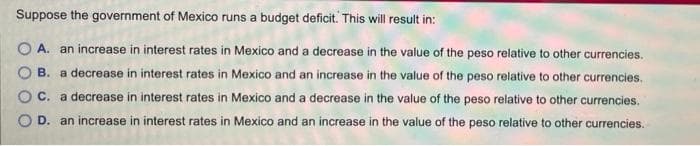 Suppose the government of Mexico runs a budget deficit. This will result in:
O A. an increase in interest rates in Mexico and a decrease in the value of the peso relative to other currencies.
B. a decrease in interest rates in Mexico and an increase in the value of the peso relative to other currencies.
C. a decrease in interest rates in Mexico and a decrease in the value of the peso relative to other currencies.
O D. an increase in interest rates in Mexico and an increase in the value of the peso relative to other currencies.
