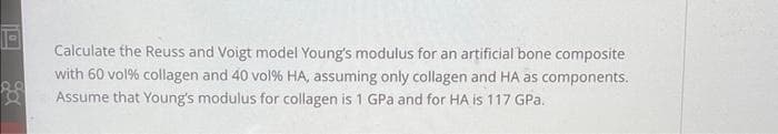 Calculate the Reuss and Voigt model Young's modulus for an artificial bone composite
with 60 vol% collagen and 40 vol% HA, assuming only collagen and HA as components.
Assume that Young's modulus for collagen is 1 GPa and for HA is 117 GPa.
