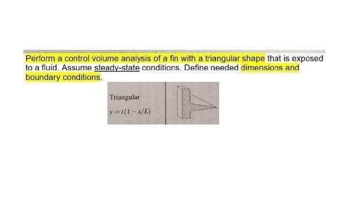 Perform a control volume analysis of a fin with a triangular shape that is exposed
to a fluid. Assume steady-state conditions. Define needed dimensions and
boundary conditions.
Triangular
y = t(1-x/L)
