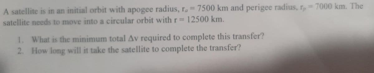 A satellite is in an initial orbit with apogee radius, r.= 7500 km and perigee radius, r, 7000 km. The
satellite needs to move into a circular orbit with r= 12500 km.
%3D
1. What is the minimum total Av required to complete this transfer?
2. How long will it take the satellite to complete the transfer?
