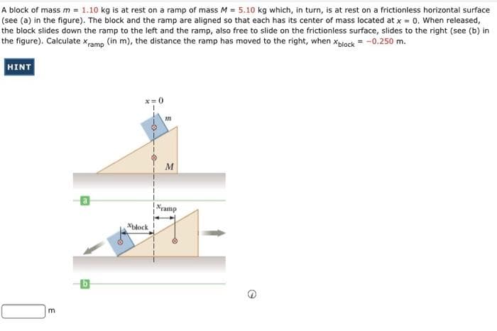 A block of mass m = 1.10 kg is at rest on a ramp of mass M = 5.10 kg which, in turn, is at rest on a frictionless horizontal surface
(see (a) in the figure). The block and the ramp are aligned so that each has its center of mass located at x = 0. When released,
the block slides down the ramp to the left and the ramp, also free to slide on the frictionless surface, slides to the right (see (b) in
the figure). Calculate xamp (in m), the distance the ramp has moved to the right, when xblock = -0.250 m.
HINT
x=0
M
ramp
Xblock
E
