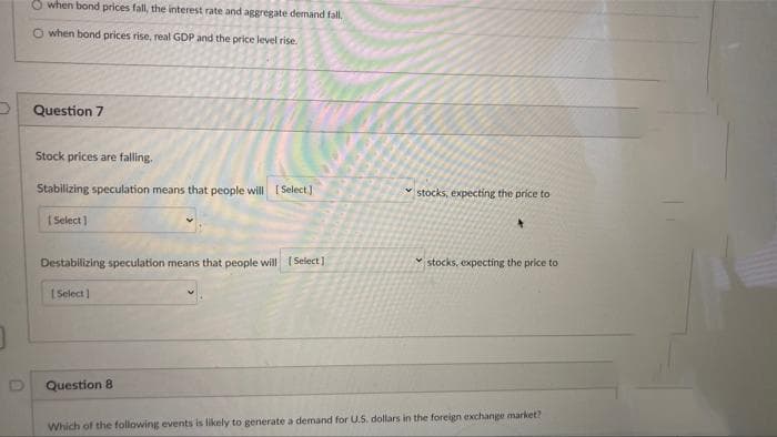 O when bond prices fall, the interest rate and aggregate demand fall.
O when bond prices rise, real GDP and the price level rise.
Question 7
Stock prices are falling.
Stabilizing speculation means that people will [ Select]
stocks, expecting the price to
[ Select ]
Destabilizing speculation means that people will (Select]
stocks, expecting the price to
[ Select)
Question 8
Which of the following events is likely to generate a demand for U.S, dollars in the foreign exchange market?
D.
