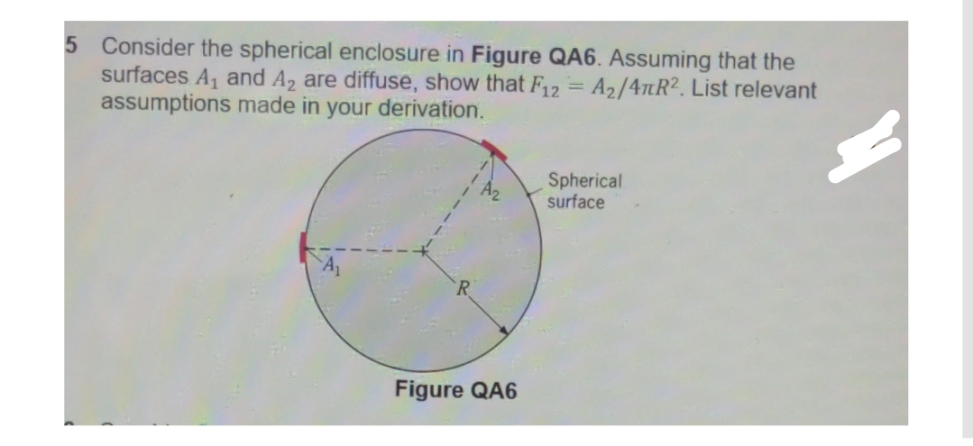 5 Consider the spherical enclosure in Figure QA6. Assuming that the
surfaces A₁ and A2 are diffuse, show that F12 = A₂/47R². List relevant
assumptions made in your derivation.
Spherical
surface
Figure QA6