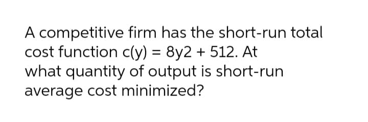 A competitive firm has the short-run total
cost function c(y) = 8y2 + 512. At
what quantity of output is short-run
average cost minimized?
