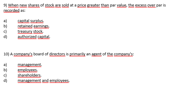 9) When new shares of stock are sold at a price greater than par value, the excess over par is
recorded as:
a)
b)
c)
d)
capital surplus.
retained earnings.
treasury stock.
wwwwww
authorized capital.
10) A company's board of directors is primarily an agent of the company's:
a)
비데대
management.
employees.
shareholders.
management and employees.
wwwwww