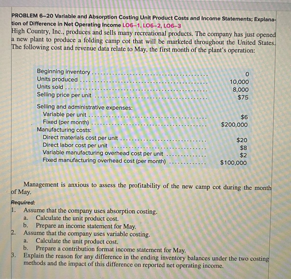 PROBLEM 6-20 Variable and Absorption Costing Unit Product Costs and Income Statements; Explana-
tion of Difference in Net Operating Income LO6-1, LO6-2, LO6-3
High Country, Inc., produces and sells many recreational products. The company has just opened
a new plant to produce a folding camp cot that will be marketed throughout the United States.
The following cost and revenue data relate to May, the first month of the plant's operation:
of May.
Required:
1.
Beginning inventory
Units produced ...
Units sold ....
Selling price per unit
2.
Selling and administrative expenses:
Variable per unit . . . . .
Fixed (per month) ...
Manufacturing costs:
Direct materials cost per unit ...
Direct labor cost per unit
Variable manufacturing overhead cost per unit
Fixed manufacturing overhead cost (per month)
0
10,000
8,000
$75
$6
$200,000
$20
$8
$2
$100,000
Management is anxious to assess the profitability of the new camp cot during the month
Assume that the company uses absorption costing.
Calculate the unit product cost.
a.
b. Prepare an income statement for May.
Assume that the company uses variable costing.
a.
Calculate the unit product cost.
b. Prepare a contribution format income statement for May.
3. Explain the reason for any difference in the ending inventory balances under the two costing
methods and the impact of this difference on reported net operating income.