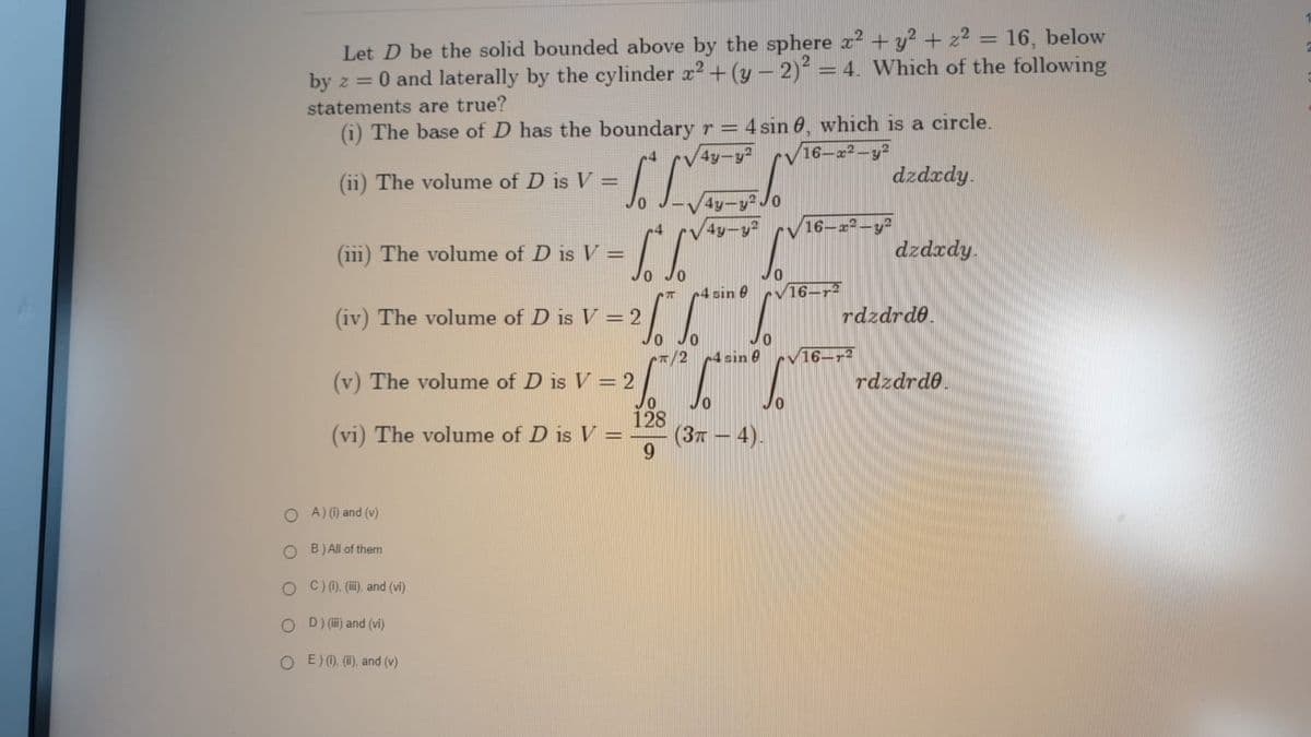 Let D be the solid bounded above by the sphere x² + y² + z² = 16, below
by z = 0 and laterally by the cylinder x² + (y − 2)² = 4. Which of the following
statements are true?
(i) The base of D has the boundary r = 4 sin 0, which is a circle.
4y-y²
16-2-
dzdxdy.
- SL
CS
(ii) The volume of D is V =
The volume of D is V=
(iv) The volume of D is V = 2
26"
Jo
(v) The volume of D is V = 2
(vi) The volume of D is V =
OA) (i) and (v)
OB) All of them
OC) (i), (iii), and (vi)
D) (iii) and (vi)
OE) (1), (ii), and (v)
Cπ/2
128
9
4y-y²J0
4y-y²
4 sin e
4 sin 0
To b
(3π — 4).
16-x2-y²
16-2
dzdxdy.
rdzdrde.
16--2
rdzdrde