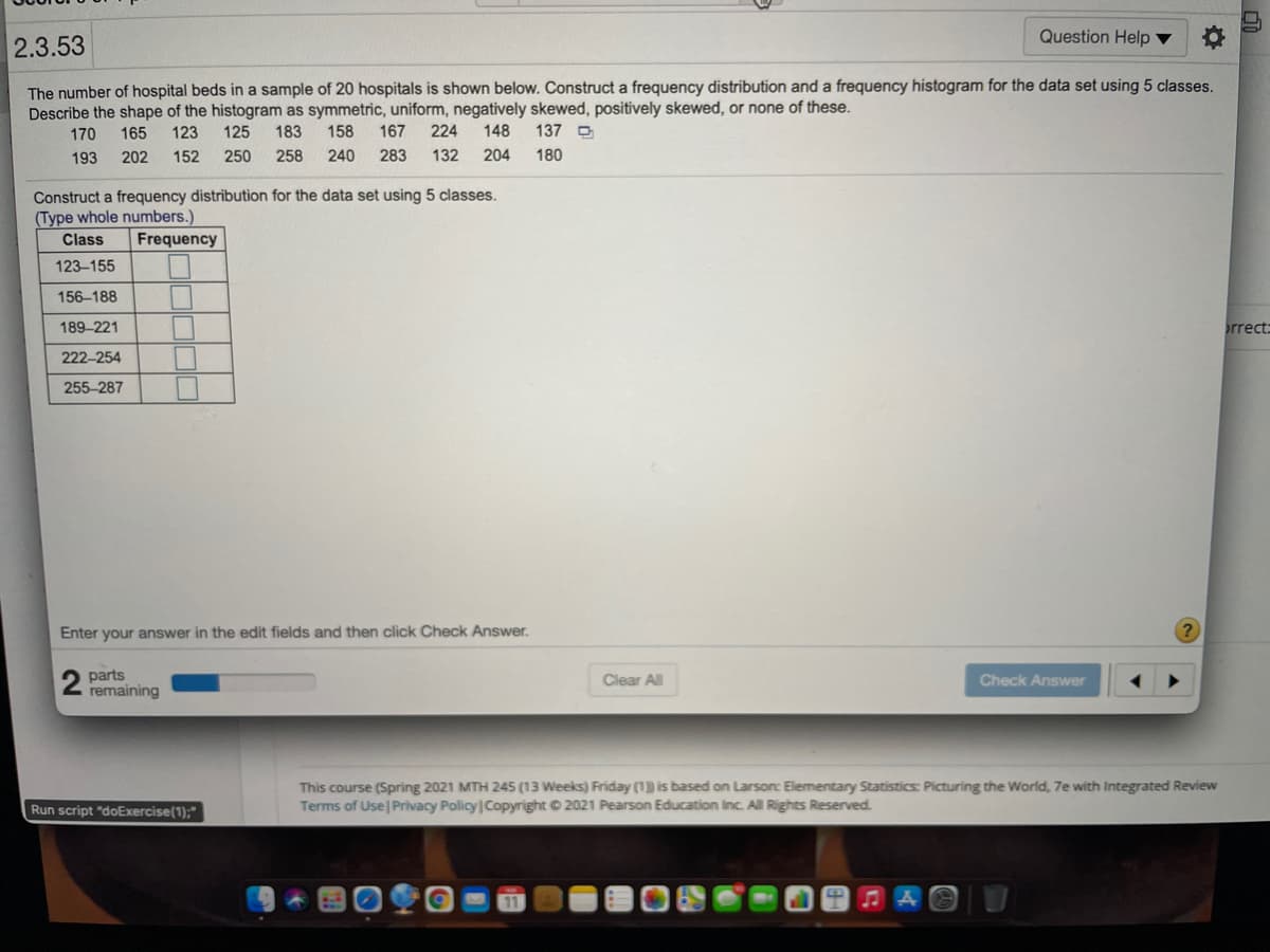 Question Help ▼
2.3.53
The number of hospital beds in a sample of 20 hospitals is shown below. Construct a frequency distribution and a frequency histogram for the data set using 5 classes.
Describe the shape of the histogram as symmetric, uniform, negatively skewed, positively skewed, or none of these.
170
165
123
125
183
158
167
224
148
137 O
193
202
152
250
258
240
283
132
204
180
Construct a frequency distribution for the data set using 5 classes.
(Type whole numbers.)
Class
Frequency
123-155
156-188
189-221
rrect
222-254
255-287
Enter your answer in the edit fields and then click Check Answer.
parts
remaining
Clear All
Check Answer
This course (Spring 2021 MTH 245 (13 Weeks) Friday (1) is based on Larson: Elementary Statistics: Picturing the World, 7e with Integrated Review
Terms of Use Privacy Policy Copyright © 2021 Pearson Education Inc. All Rights Reserved.
Run script "doExercise(1);"
