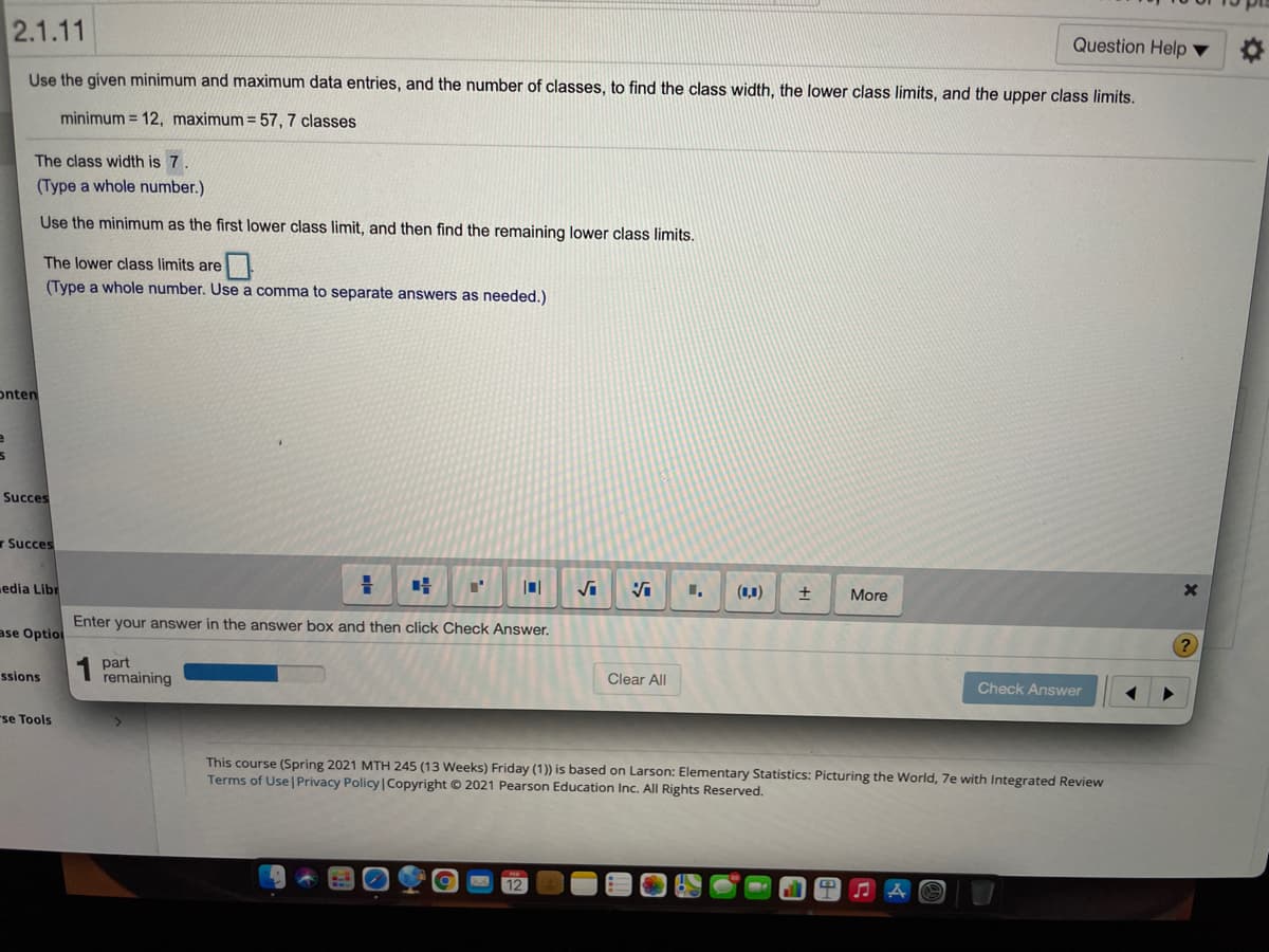 2.1.11
Question Help ▼
Use the given minimum and maximum data entries, and the number of classes, to find the class width, the lower class limits, and the upper class limits.
minimum = 12, maximum= 57, 7 classes
The class width is 7.
(Type a whole number.)
Use the minimum as the first lower class limit, and then find the remaining lower class limits.
The lower class limits are
(Type a whole number. Use a comma to separate answers as needed.)
onten
Succes
r Succes
edia Libr
(1,1)
More
Enter your answer in the answer box and then click Check Answer.
ase Option
1 part
remaining
ssions
Clear All
Check Answer
rse Tools
This course (Spring 2021 MTH 245 (13 Weeks) Friday (1)) is based on Larson: Elementary Statistics: Picturing the World, 7e with Integrated Review
Terms of Use| Privacy Policy|Copyright © 2021 Pearson Education Inc. All Rights Reserved.
12
