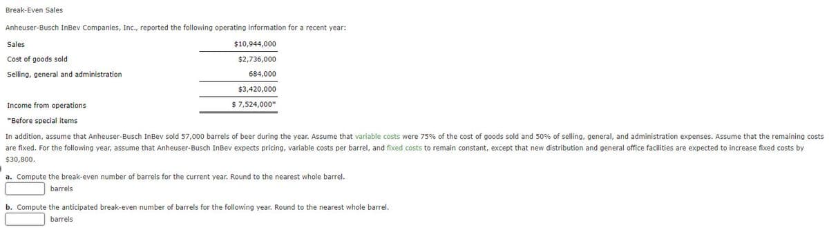 Break-Even Sales
Anheuser-Busch InBev Companies, Inc., reported the following operating information for a recent year:
Sales
Cost of goods sold
Selling, general and administration
Income from operations
*Before special items
$10,944,000
$2,736,000
684,000
$3,420,000
$ 7,524,000*
In addition, assume that Anheuser-Busch InBev sold 57,000 barrels of beer during the year. Assume that variable costs were 75% of the cost of goods sold and 50% of selling, general, and administration expenses. Assume that the remaining costs
are fixed. For the following year, assume that Anheuser-Busch InBev expects pricing, variable costs per barrel, and fixed costs to remain constant, except that new distribution and general office facilities are expected to increase fixed costs by
$30,800.
a. Compute the break-even number of barrels for the current year. Round to the nearest whole barrel.
barrels
b. Compute the anticipated break-even number of barrels for the following year. Round to the nearest whole barrel.
barrels