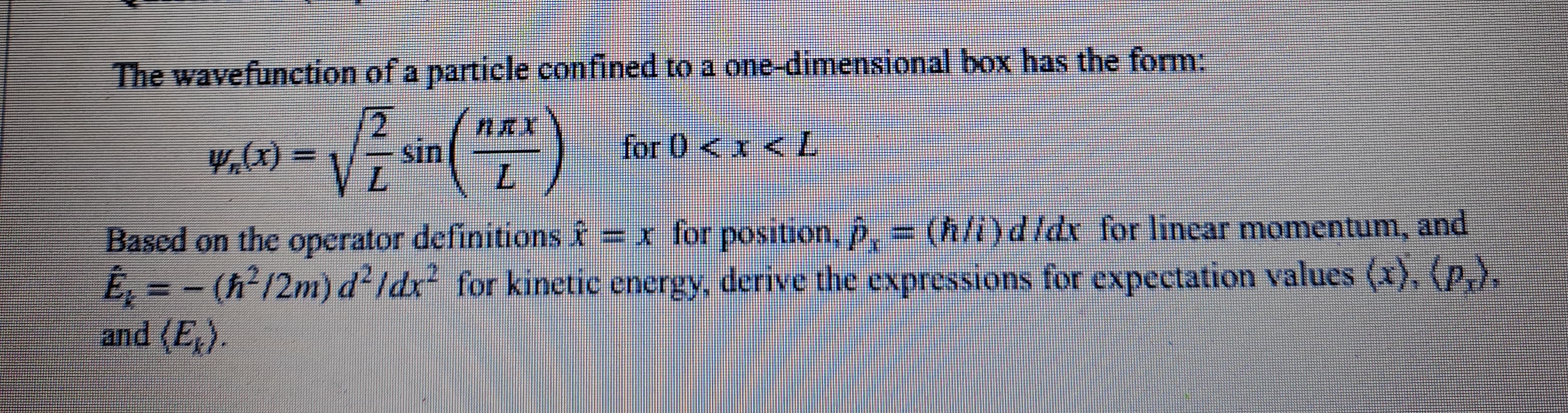 The wavefunction of a particle confined to a
2
y,(x) = √²₁
(¹²)
sin
one-dimensional box has the form:
for 0 < x < L
Based on the operator definitions ♬ = x for position, p, = (ħ/i) d/dx for linear momentum, and
E₂ = − (ħ²/2m) d²/dx² for kinetic energy, derive the expressions for expectation values (x), (p,),
and (E₁).