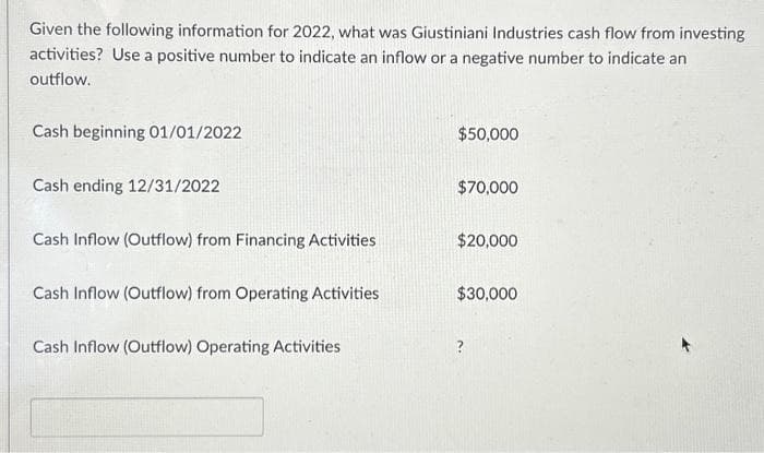 Given the following information for 2022, what was Giustiniani Industries cash flow from investing
activities? Use a positive number to indicate an inflow or a negative number to indicate an
outflow.
Cash beginning 01/01/2022
Cash ending 12/31/2022
Cash Inflow (Outflow) from Financing Activities
Cash Inflow (Outflow) from Operating Activities
Cash Inflow (Outflow) Operating Activities
$50,000
$70,000
$20,000
$30,000
?