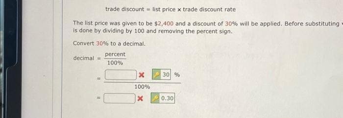 trade discount list price x trade discount rate
The list price was given to be $2,400 and a discount of 30% will be applied. Before substituting
is done by dividing by 100 and removing the percent sign.
Convert 30% to a decimal.
percent
100%
decimal =
11
100%
X
30 %
0.30