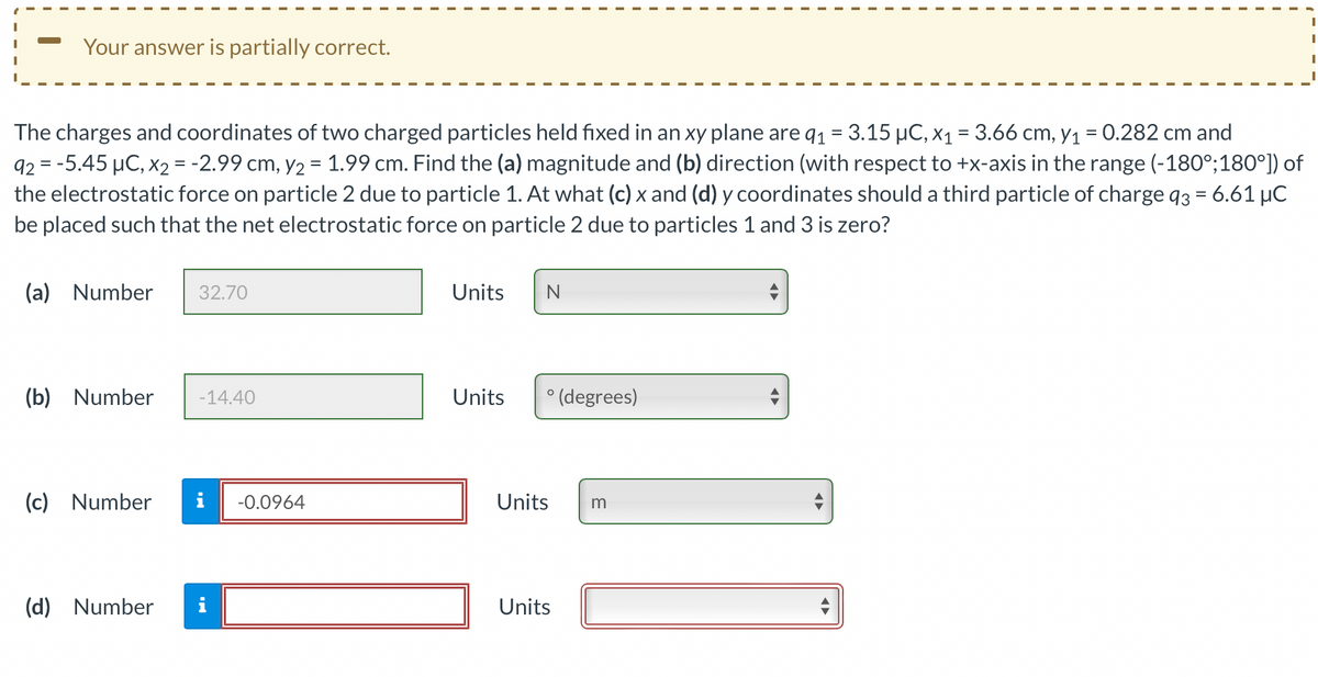 Your answer is partially correct.
The charges and coordinates of two charged particles held fixed in an xy plane are q₁ = 3.15 µC, x₁ = 3.66 cm, y₁ = 0.282 cm and
92 = -5.45 μC, x₂ = -2.99 cm, y₂ = 1.99 cm. Find the (a) magnitude and (b) direction (with respect to +x-axis in the range (-180°; 180°]) of
the electrostatic force on particle 2 due to particle 1. At what (c) x and (d) y coordinates should a third particle of charge 93 = 6.61 μC
be placed such that the net electrostatic force on particle 2 due to particles 1 and 3 is zero?
(a) Number
(b) Number -14.40
(c) Number
32.70
(d) Number
M.
-0.0964
Units N
O
Units ° (degrees)
Units
Units
m