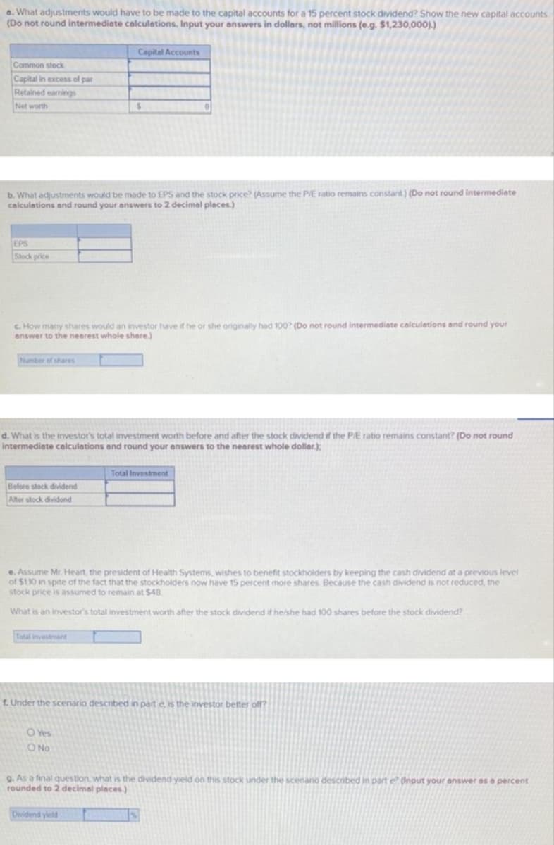 a. What adjustments would have to be made to the capital accounts for a 15 percent stock dividend? Show the new capital accounts
(Do not round intermediate calculations. Input your answers in dollars, not millions (e.g. $1,230,000).)
Capital Accounts
Common stock
Capital in excess of par
Retained earnings
Net worth
b. What adjustments would be made to EPS and the stock price? (Assume the P/E ratio remains constant) (Do not round intermediete
calculations and round your answers to 2 decimel pleces)
EPS
Slock price
c. How many shares would an investor have if he or she originaly had 100? (Do not round intermediate calculations and round your
enswer to the nearest whole shere.)
Number of shares
d. What is the investor's total investment worth before and after the stock dividend if the PE ratio remains constant? (Do not round
intermediate calculations and round your answers to the nearest whole dollar.):
Total Investment
Before stock dividend
Alter stock dividend
e. Assume Mr. Heart, the president of Health Systems, wishes to benefit stockholders by keeping the cash dividend at a previous level
of $110 in spite of the fact that the stockholders now have 15 percent more shares Because the cash dividend is not reduced, the
stock price is assumed to remain at $48
What is an investor's total investment worth after the stock dividend if he/she had 100 shares before the stock dividend?
Total investrent
f. Under the scenario descnbed in part e, is the investor better off?
O Yes
O No
g. As a final question, what is the dividend yeld on this stock under the scenario described in part e (Input your answer as a percent
rounded to 2 decimal places.)
Dividend yield
