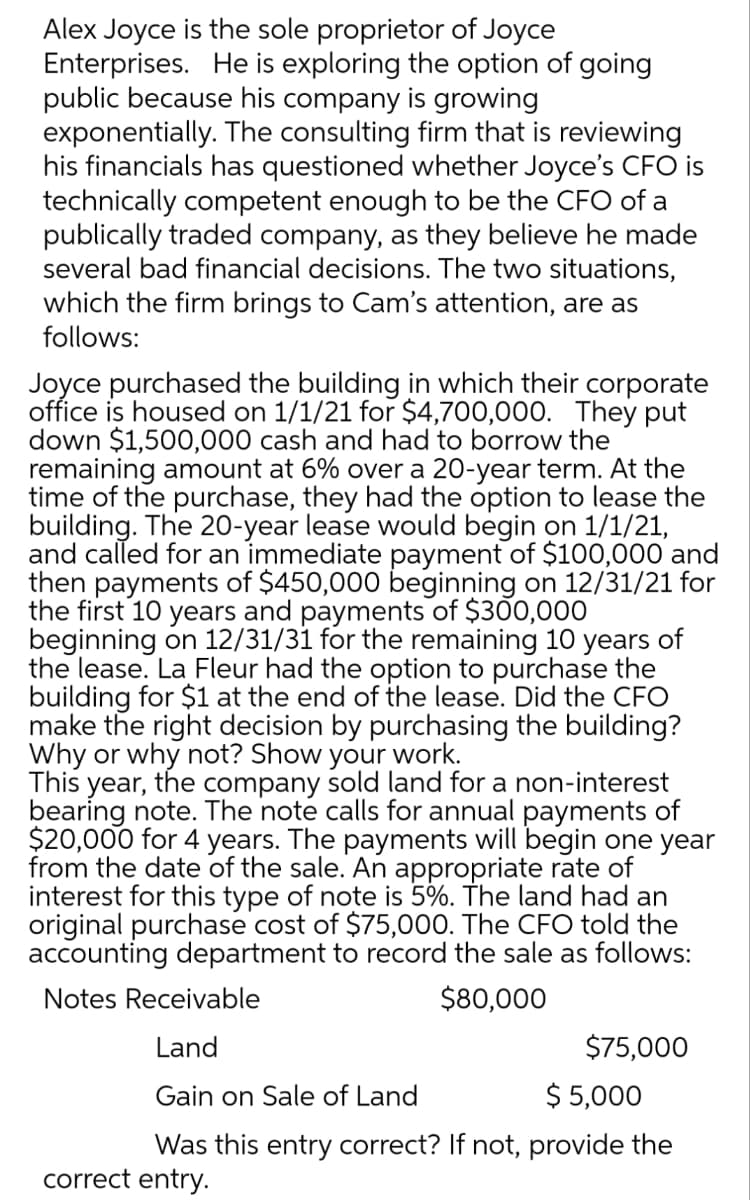 Alex Joyce is the sole proprietor of Joyce
Enterprises. He is exploring the option of going
public because his company is growing
exponentially. The consulting firm that is reviewing
his financials has questioned whether Joyce's CFO is
technically competent enough to be the CFO of a
publically traded company, as they believe he made
several bad financial decisions. The two situations,
which the firm brings to Cam's attention, are as
follows:
Joyce purchased the building in which their corporate
office is housed on 1/1/21 for $4,700,000. They put
down $1,500,000 cash and had to borrow the
remaining amount at 6% over a 20-year term. At the
time of the purchase, they had the option to lease the
building. The 20-year lease would begin on 1/1/21,
and called for an immediate payment of $100,000 and
then payments of $450,000 beginning on 12/31/21 for
the first 10 years and payments of $300,000
beginning on 12/31/31 for the remaining 10 years of
the lease. La Fleur had the option to purchase the
building for $1 at the end of the lease. Did the CFO
make the right decision by purchasing the building?
Why or why not? Show your work.
This year, the company sold land for a non-interest
bearing note. The note calls for annual payments of
$20,000 for 4 years. The payments will begin one year
from the date of the sale. An appropriate rate of
interest for this type of note is 5%. The land had an
original purchase cost of $75,000. The CFO told the
accounting department to record the sale as follows:
Notes Receivable
$80,000
Land
$75,000
Gain on Sale of Land
$ 5,000
Was this entry correct? If not, provide the
correct entry.
