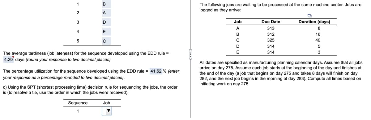 1
В
The following jobs are waiting to be processed at the same machine center. Jobs are
logged as they arrive:
A
Job
Due Date
Duration (days)
A
313
8
4
E
312
16
5
C
325
40
D
314
The average tardiness (job lateness) for the sequence developed using the EDD rule =
E
314
3
4.20 days (round your response to two decimal places).
All dates are specified as manufacturing planning calendar days. Assume that all jobs
arrive on day 275. Assume each job starts at the beginning of the day and finishes at
the end of the day (a job that begins on day 275 and takes 8 days will finish on day
282, and the next job begins in the morning of day 283). Compute all times based on
initiating work on day 275.
The percentage utilization for the sequence developed using the EDD rule = 41.62 % (enter
your response as a percentage rounded to two decimal places).
c) Using the SPT (shortest processing time) decision rule for sequencing the jobs, the order
is (to resolve a tie, use the order in which the jobs were received):
Sequence
Job
1
