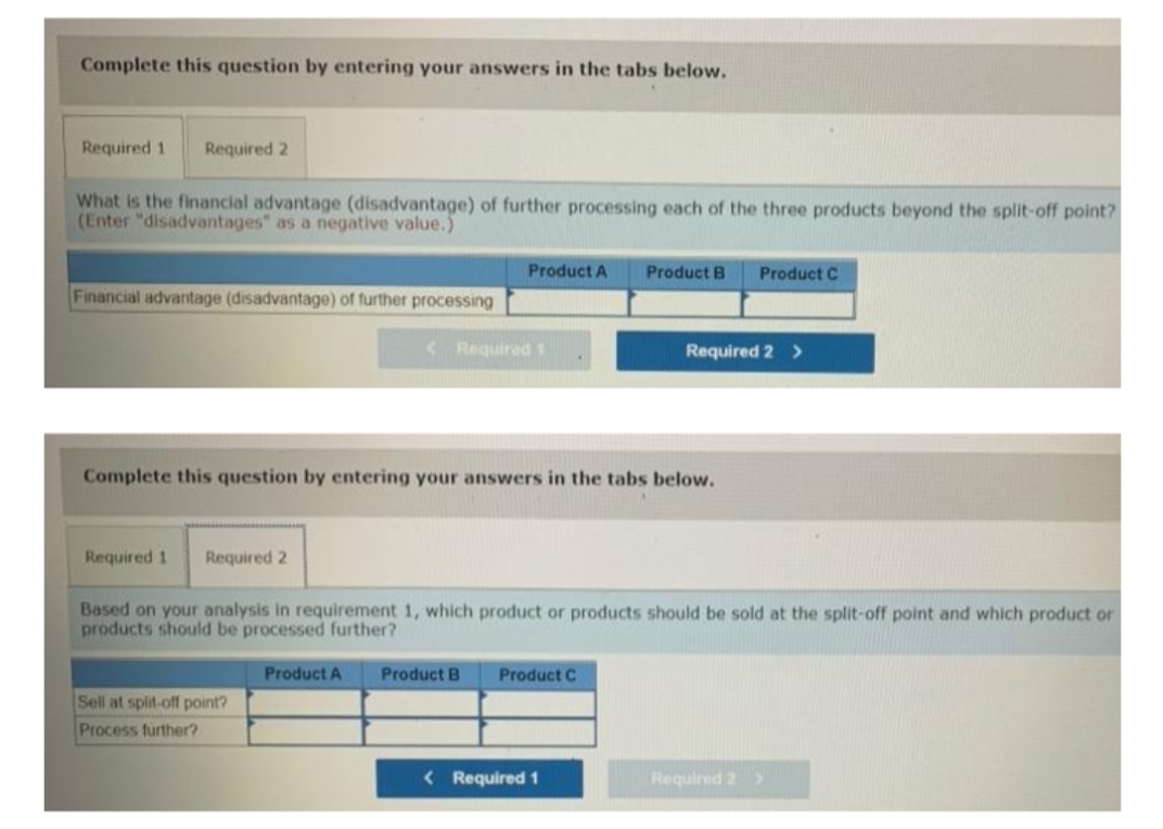 Complete this question by entering your answers in the tabs below.
Required 1
Required 2
What is the financial advantage (disadvantage) of further processing each of the three products beyond the split-off point?
(Enter "disadvantages" as a negative value.)
Product A
Product B
Product C
Financial advantage (disadvantage) of further processing
< Required 1
Required 2 >
Complete this question by entering your answers in the tabs below.
Required 1
Required 2
Based on your analysis in requirement 1, which product or products should be sold at the split-off point and which product or
products should be processed further?
Product A
Product B
Product C
Sell at split-off point?
Process further?
< Required 1
Required 2 >
