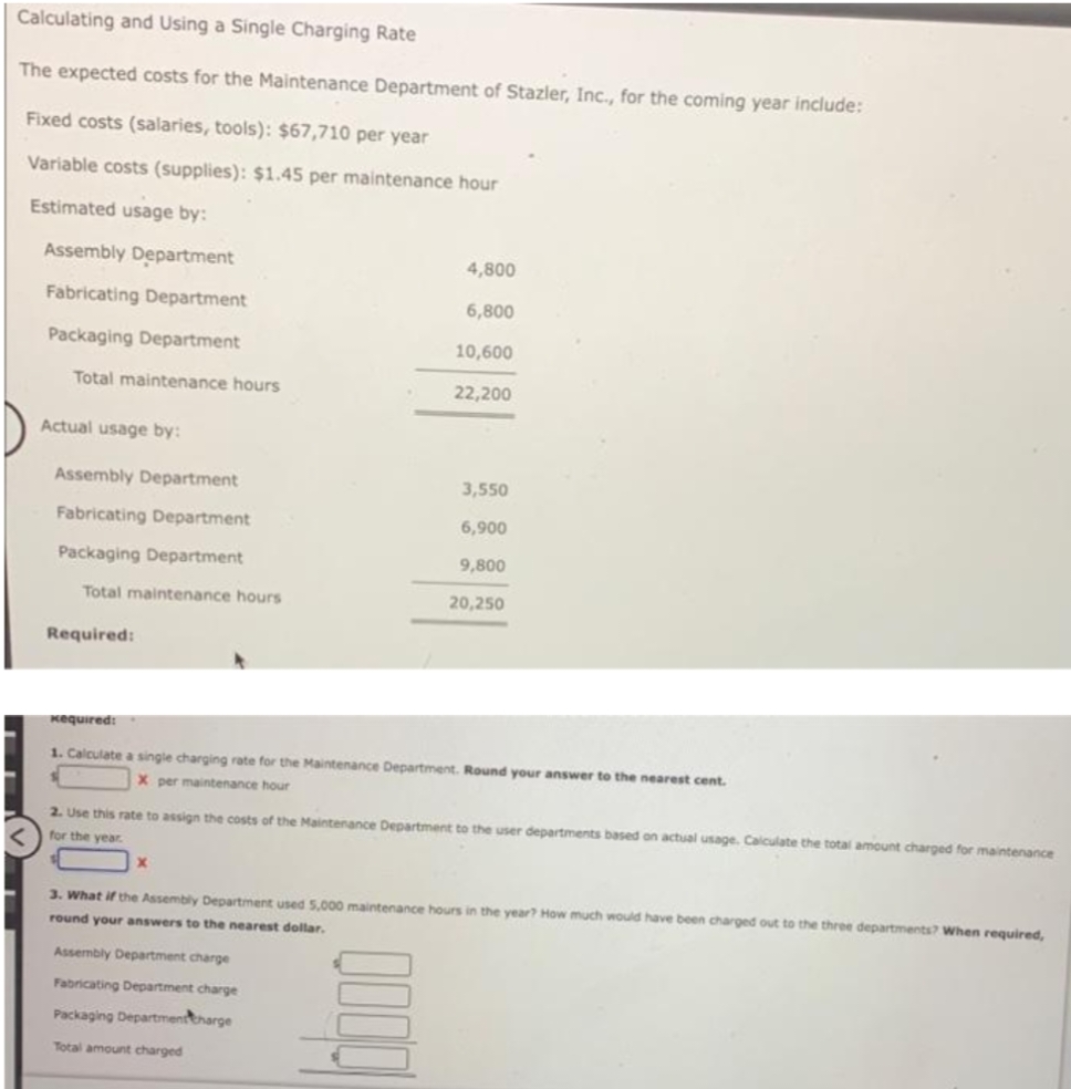 Calculating and Using a Single Charging Rate
The expected costs for the Maintenance Department of Stazler, Inc., for the coming year include:
Fixed costs (salaries, tools): $67,710 per year
Variable costs (supplies): $1.45 per maintenance hour
Estimated usage by:
Assembly Department
4,800
Fabricating Department
6,800
Packaging Department
10,600
Total maintenance hours
22,200
Actual usage by:
Assembly Department
3,550
Fabricating Department
6,900
Packaging Department
9,800
Total maintenance hours
20,250
Required:
Kequired:
1. Calculate a single charging rate for the Maintenance Department. Round your answer to the nearest cent.
X per maintenance hour
2. Use this rate to assign the costs of the Maintenance Department to the user departments based on actual usage. Calculate the total amount charged for maintenance
for the year
3. What if the Assembly Department used 5,000 maintenance hours in the year? How much would have been charged out to the three departments? When required,
round your answers to the nearest dollar.
Assembly Department charge
Fabricating Department charge
Packaging Departmenttharge
Total amount charged
